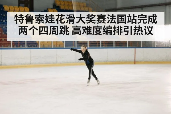 特鲁索娃花滑大奖赛法国站完成两个四周跳 高难度编排引热议