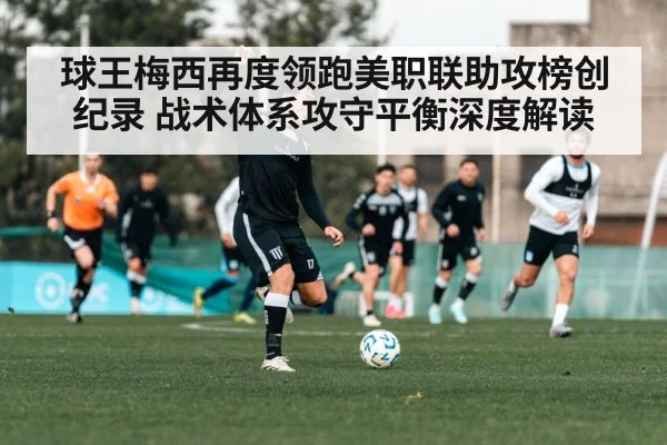 球王梅西再度领跑美职联助攻榜创纪录 战术体系攻守平衡深度解读